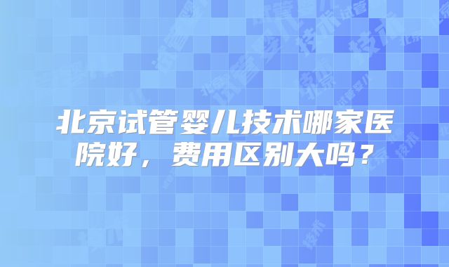 北京试管婴儿技术哪家医院好，费用区别大吗？