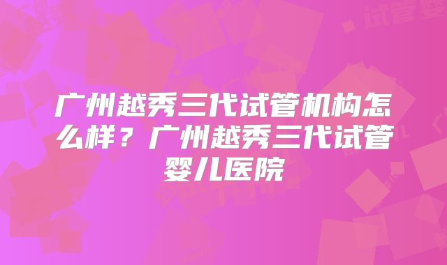 广州越秀三代试管机构怎么样?广州越秀三代试管婴儿医院