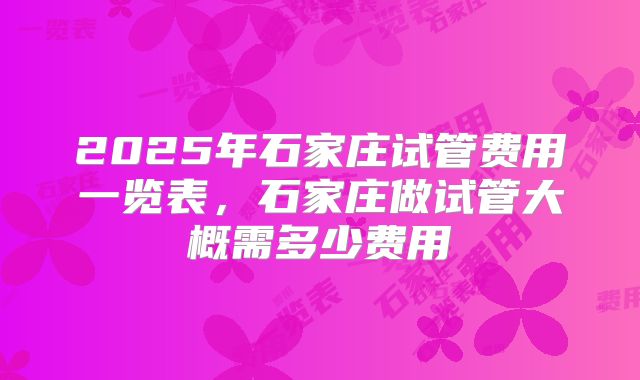 2025年石家庄试管费用一览表，石家庄做试管大概需多少费用