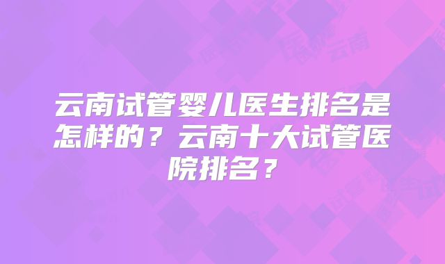 云南试管婴儿医生排名是怎样的？云南十大试管医院排名？