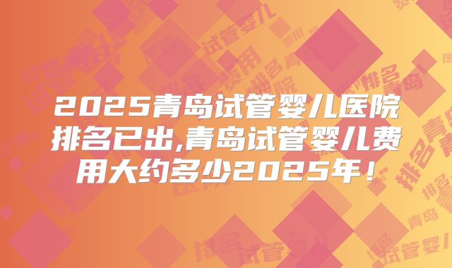 2025青岛试管婴儿医院排名已出,青岛试管婴儿费用大约多少2025年！