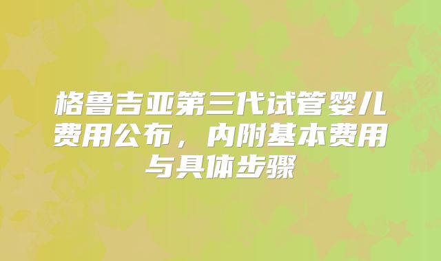 格鲁吉亚第三代试管婴儿费用公布,内附基本费用与具体步骤