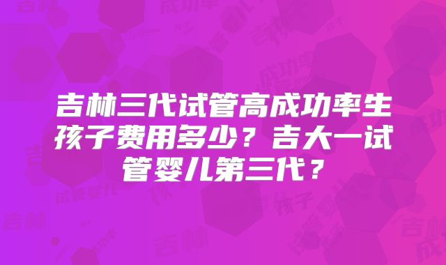 吉林三代试管高成功率生孩子费用多少？吉大一试管婴儿第三代？