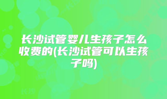 长沙试管婴儿生孩子怎么收费的(长沙试管可以生孩子吗)