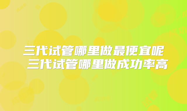 三代试管哪里做最便宜呢 三代试管哪里做成功率高