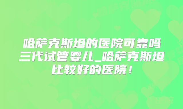 哈萨克斯坦的医院可靠吗三代试管婴儿_哈萨克斯坦比较好的医院!