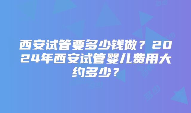 西安试管要多少钱做？2024年西安试管婴儿费用大约多少？