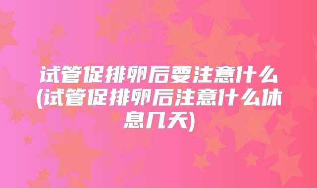 试管促排卵后要注意什么(试管促排卵后注意什么休息几天)