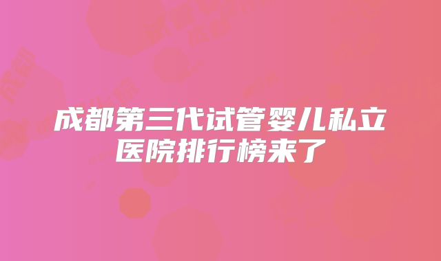 成都第三代试管婴儿私立医院排行榜来了