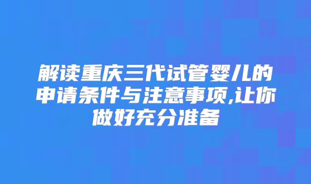 解读重庆三代试管婴儿的申请条件与注意事项,让你做好充分准备