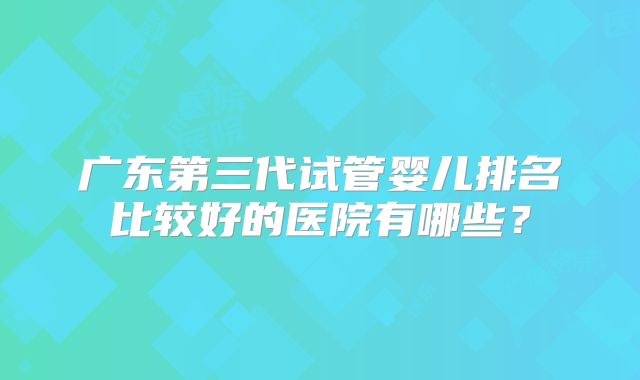 广东第三代试管婴儿排名比较好的医院有哪些？
