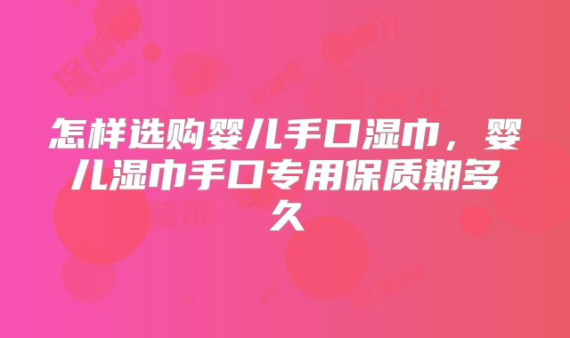 怎样选购婴儿手口湿巾,婴儿湿巾手口专用保质期多久