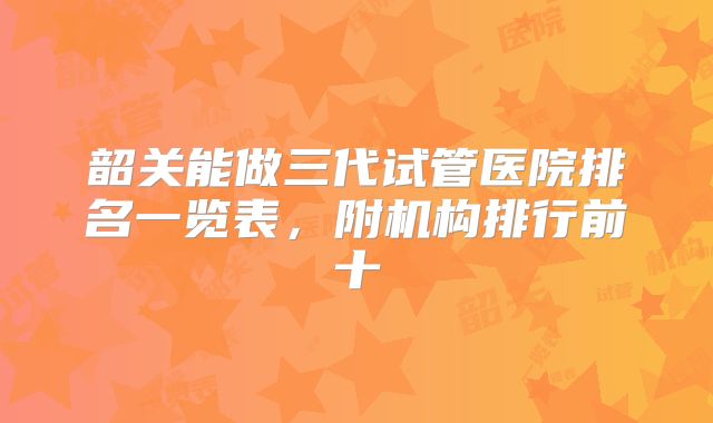 韶关能做三代试管医院排名一览表，附机构排行前十
