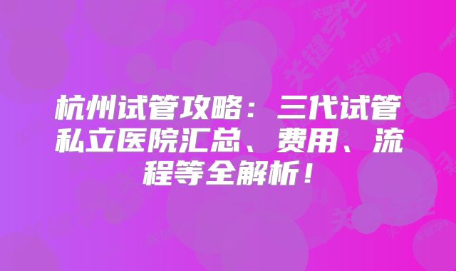 杭州试管攻略：三代试管私立医院汇总、费用、流程等全解析！