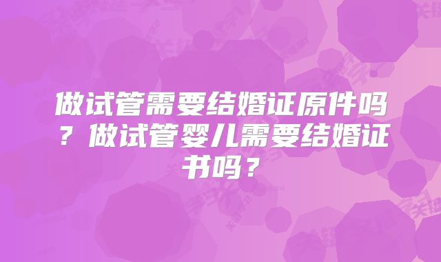 做试管需要结婚证原件吗?做试管婴儿需要结婚证书吗?