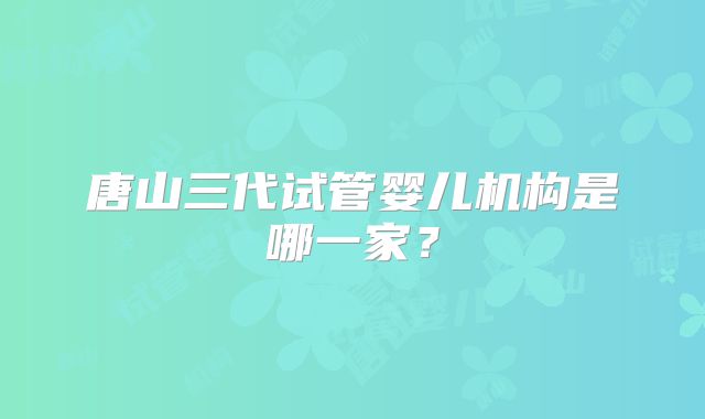唐山三代试管婴儿机构是哪一家?