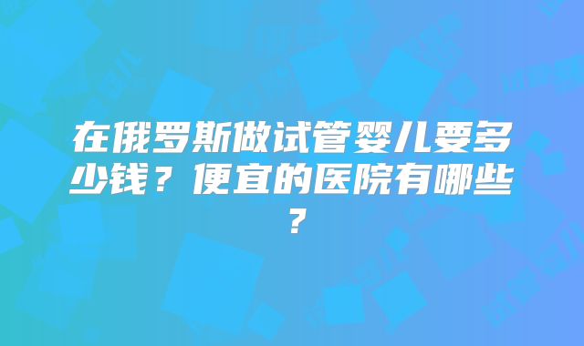 在俄罗斯做试管婴儿要多少钱？便宜的医院有哪些？