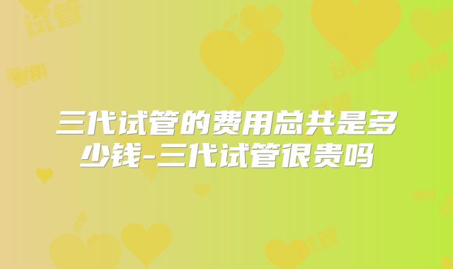 三代试管的费用总共是多少钱-三代试管很贵吗
