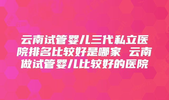 云南试管婴儿三代私立医院排名比较好是哪家 云南做试管婴儿比较好的医院