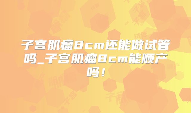 子宫肌瘤8cm还能做试管吗_子宫肌瘤8cm能顺产吗！