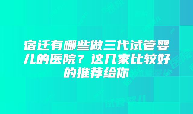 宿迁有哪些做三代试管婴儿的医院？这几家比较好的推荐给你