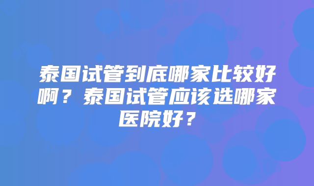 泰国试管到底哪家比较好啊?泰国试管应该选哪家医院好?