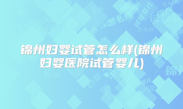 锦州妇婴试管怎么样(锦州妇婴医院试管婴儿)