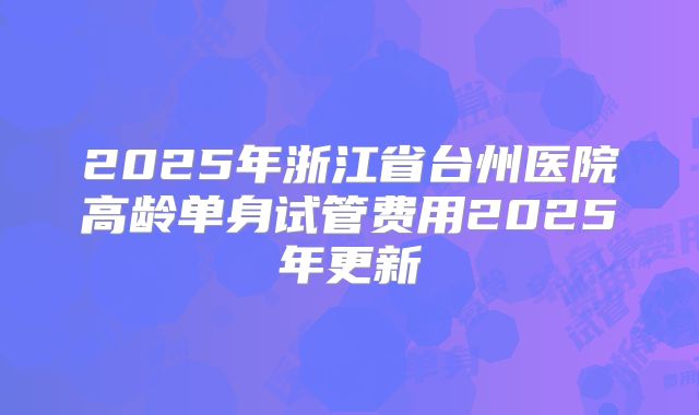 2025年浙江省台州医院高龄单身试管费用2025年更新