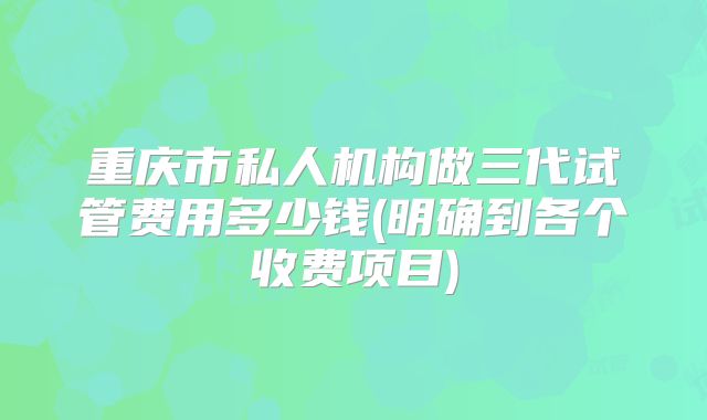 重庆市私人机构做三代试管费用多少钱(明确到各个收费项目)
