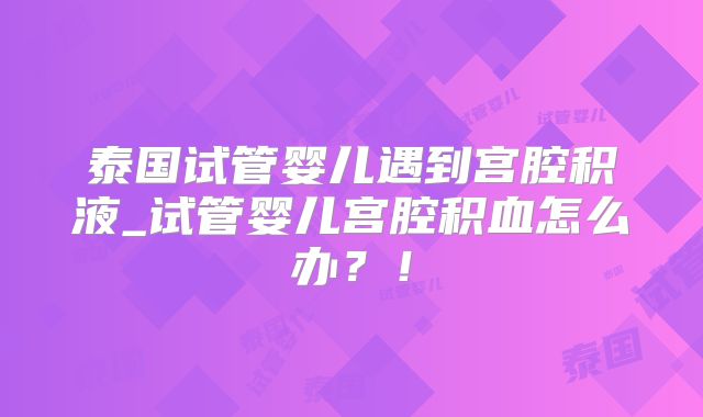 泰国试管婴儿遇到宫腔积液_试管婴儿宫腔积血怎么办?!