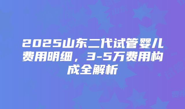 2025山东二代试管婴儿费用明细，3-5万费用构成全解析