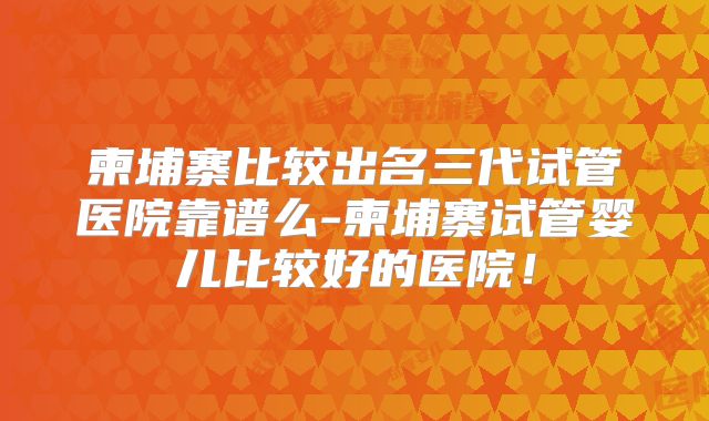 柬埔寨比较出名三代试管医院靠谱么-柬埔寨试管婴儿比较好的医院!