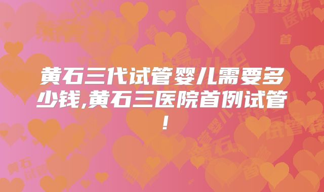 黄石三代试管婴儿需要多少钱,黄石三医院首例试管！
