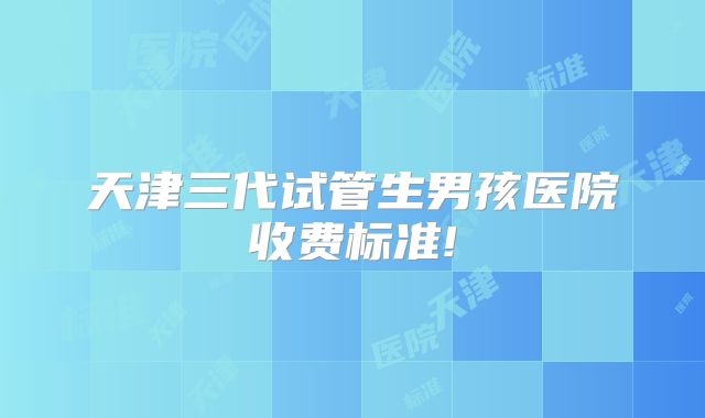 天津三代试管生男孩医院收费标准!
