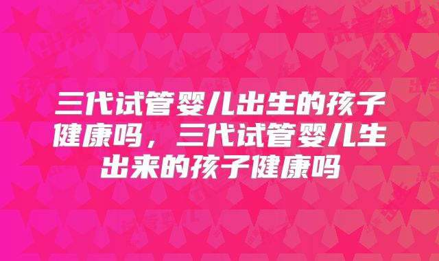 三代试管婴儿出生的孩子健康吗,三代试管婴儿生出来的孩子健康吗