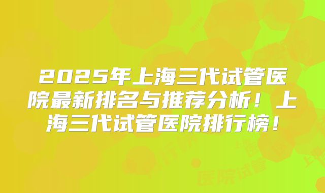2025年上海三代试管医院最新排名与推荐分析!上海三代试管医院排行榜!