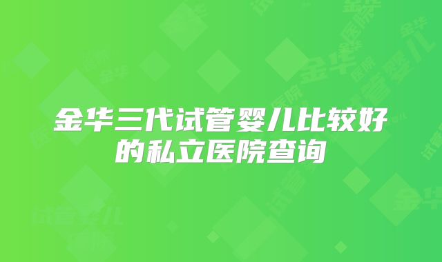 金华三代试管婴儿比较好的私立医院查询