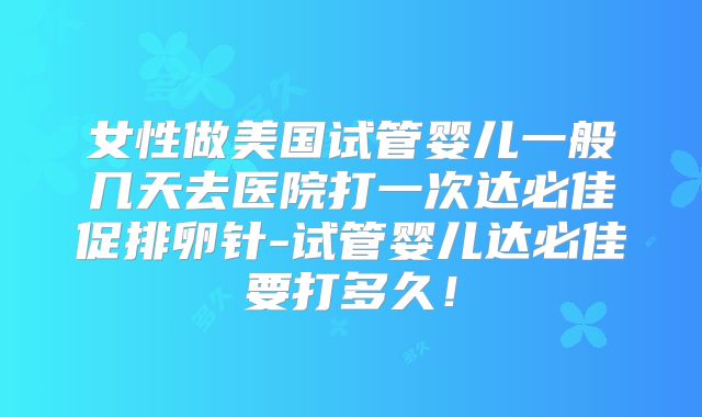 女性做美国试管婴儿一般几天去医院打一次达必佳促排卵针-试管婴儿达必佳要打多久！