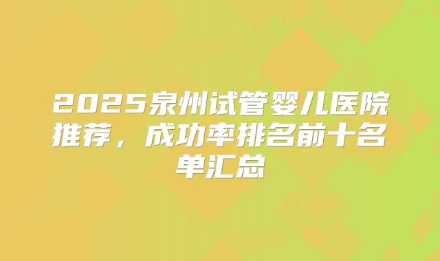 2025泉州试管婴儿医院推荐，成功率排名前十名单汇总