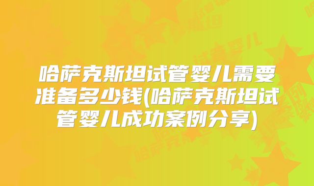 哈萨克斯坦试管婴儿需要准备多少钱(哈萨克斯坦试管婴儿成功案例分享)