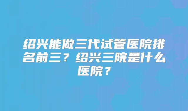 绍兴能做三代试管医院排名前三？绍兴三院是什么医院？