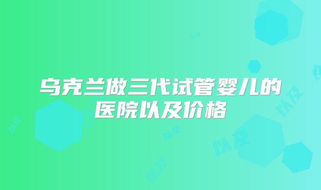 乌克兰做三代试管婴儿的医院以及价格