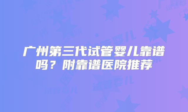 广州第三代试管婴儿靠谱吗？附靠谱医院推荐