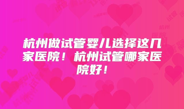 杭州做试管婴儿选择这几家医院！杭州试管哪家医院好！