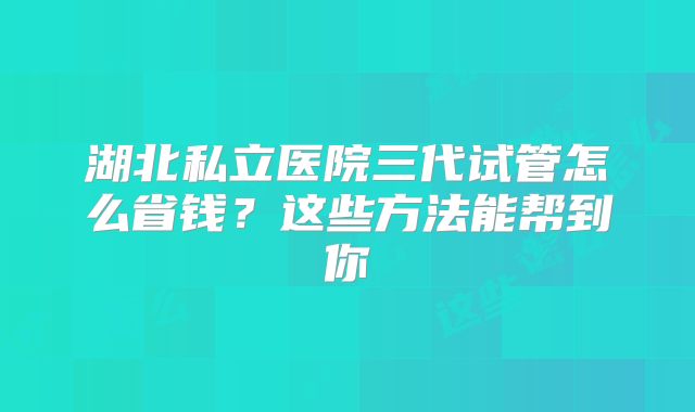 湖北私立医院三代试管怎么省钱？这些方法能帮到你