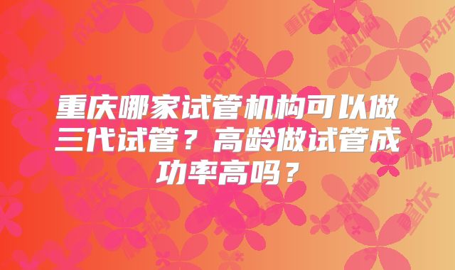 重庆哪家试管机构可以做三代试管?高龄做试管成功率高吗?