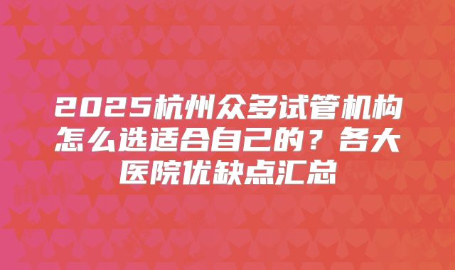 2025杭州众多试管机构怎么选适合自己的？各大医院优缺点汇总