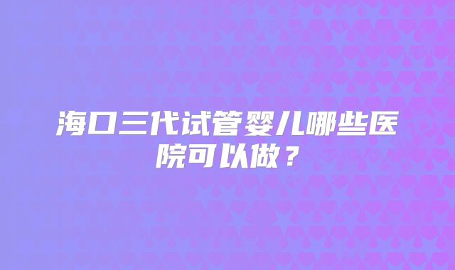 海口三代试管婴儿哪些医院可以做?