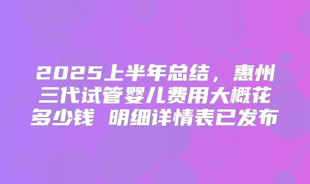2025上半年总结，惠州三代试管婴儿费用大概花多少钱 明细详情表已发布
