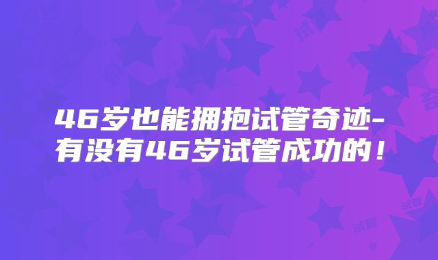 46岁也能拥抱试管奇迹-有没有46岁试管成功的!